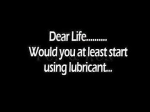 Dear life Would you at least start using a lubricant